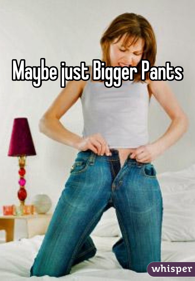 Maybe just Bigger Pants