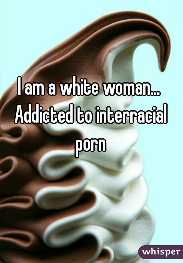 I am a white woman... Addicted to interracial porn
