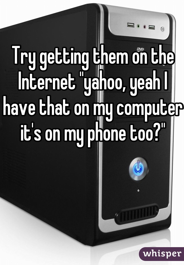 Try getting them on the Internet "yahoo, yeah I have that on my computer it's on my phone too?"