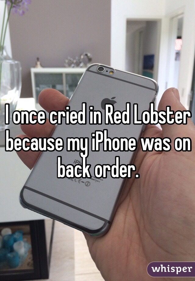 I once cried in Red Lobster because my iPhone was on back order. 
