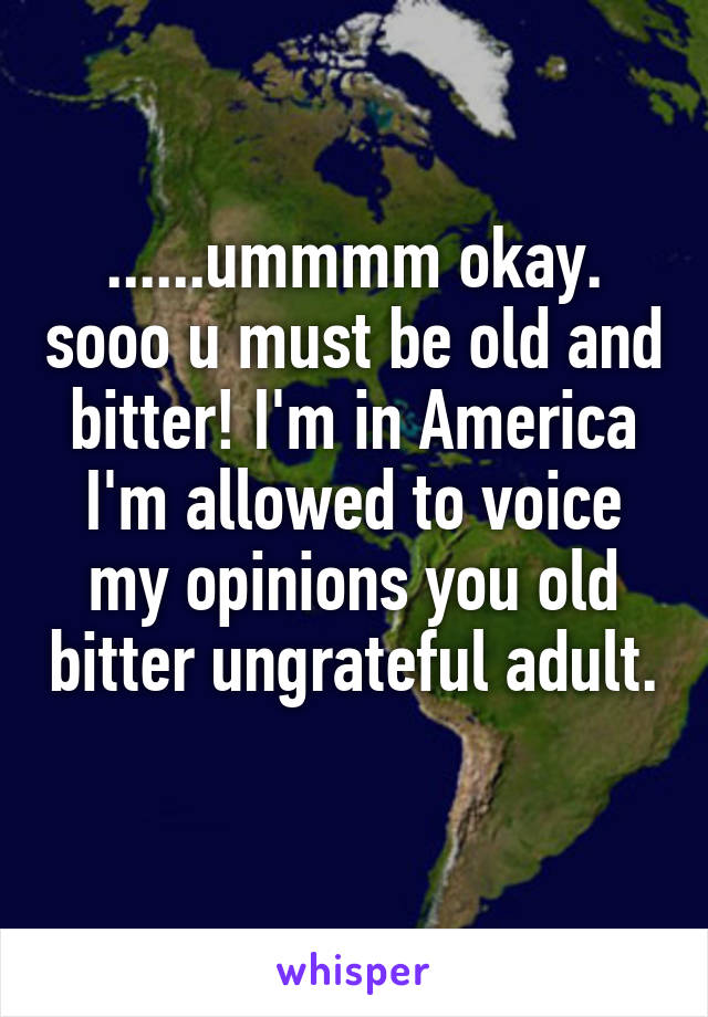 ......ummmm okay. sooo u must be old and bitter! I'm in America I'm allowed to voice my opinions you old bitter ungrateful adult. 