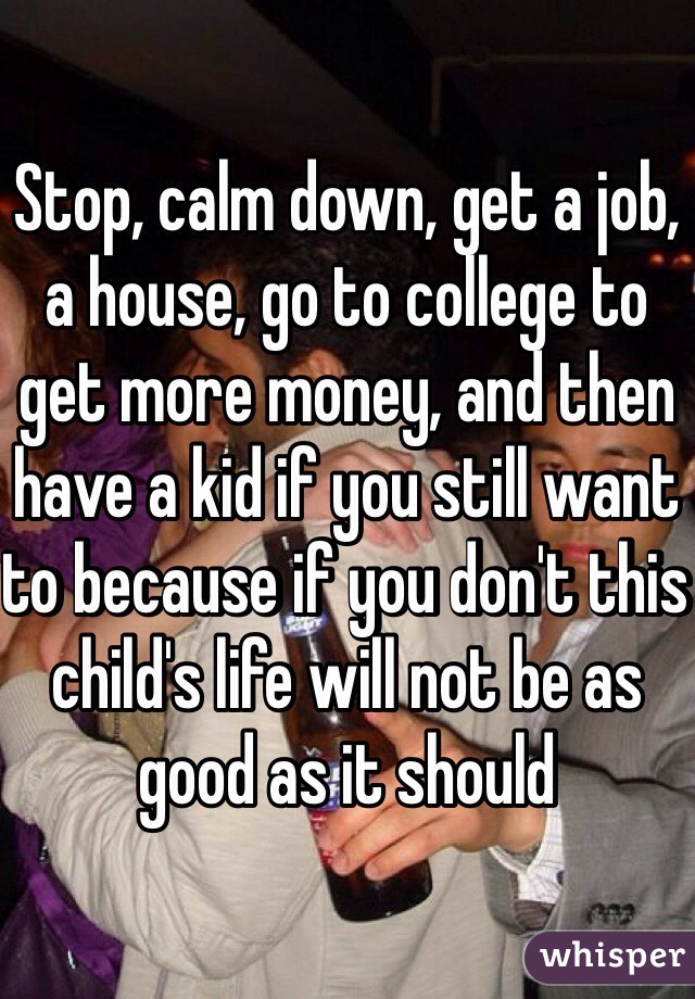 Stop, calm down, get a job, a house, go to college to get more money, and then have a kid if you still want to because if you don't this child's life will not be as good as it should