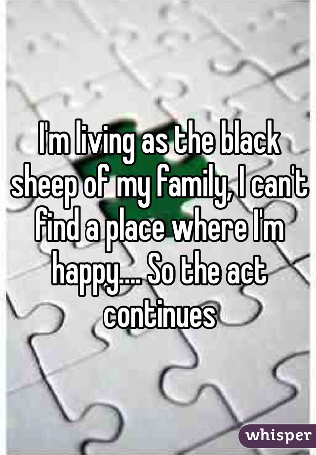 I'm living as the black sheep of my family, I can't find a place where I'm happy.... So the act continues