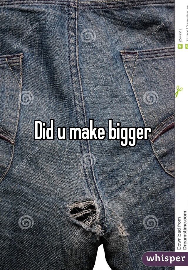 Did u make bigger