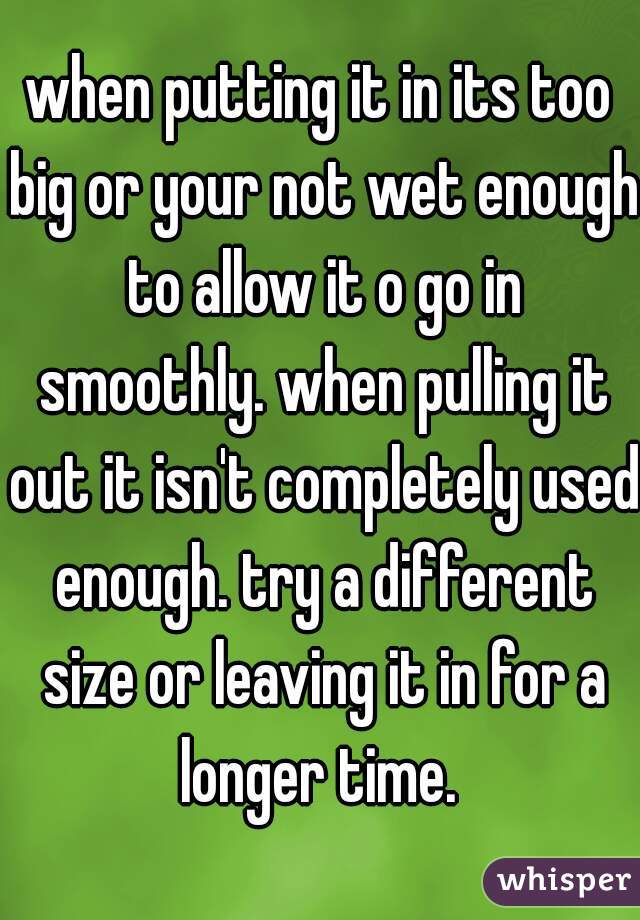 when putting it in its too big or your not wet enough to allow it o go in smoothly. when pulling it out it isn't completely used enough. try a different size or leaving it in for a longer time. 