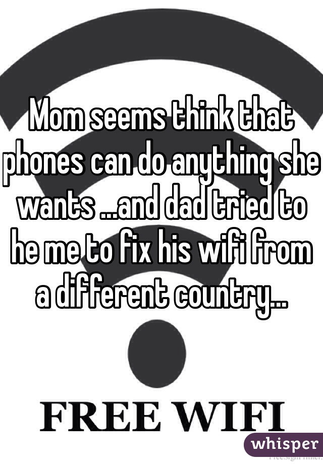 Mom seems think that phones can do anything she wants ...and dad tried to he me to fix his wifi from a different country...