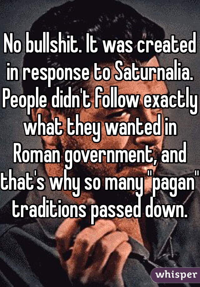 No bullshit. It was created in response to Saturnalia. People didn't follow exactly what they wanted in Roman government, and that's why so many "pagan" traditions passed down.