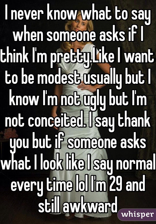 I never know what to say when someone asks if I think I'm pretty.Like I want to be modest usually but I know I'm not ugly but I'm not conceited. I say thank you but if someone asks what I look like I say normal every time lol I'm 29 and still awkward 