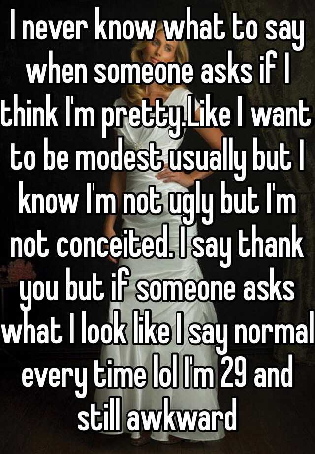 I never know what to say when someone asks if I think I'm pretty.Like I want to be modest usually but I know I'm not ugly but I'm not conceited. I say thank you but if someone asks what I look like I say normal every time lol I'm 29 and still awkward 