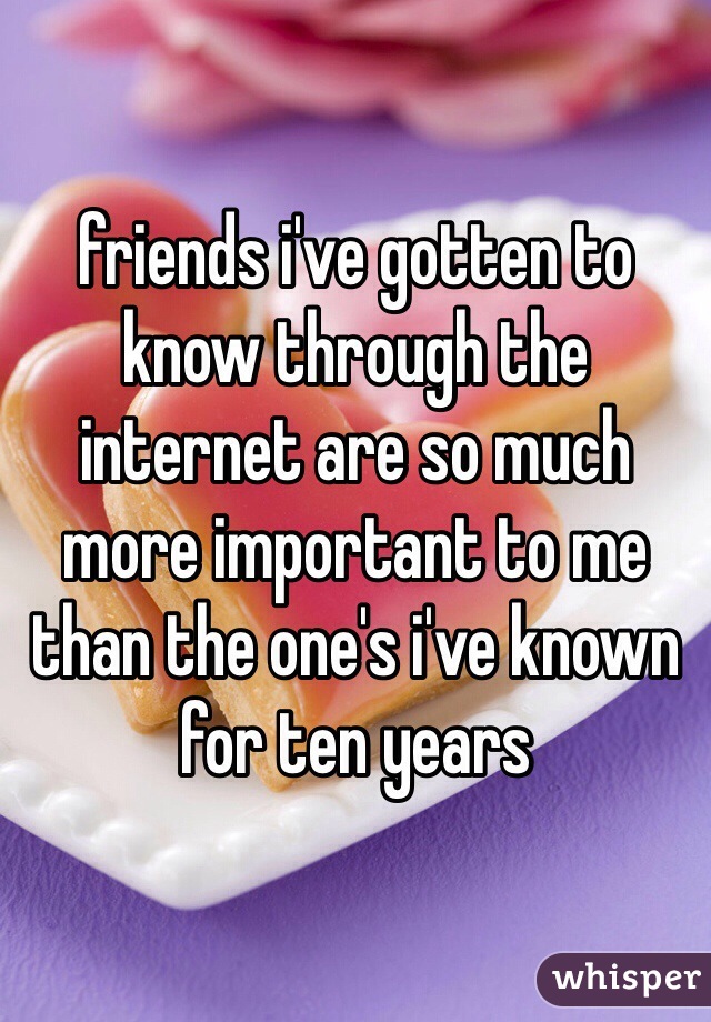 friends i've gotten to know through the internet are so much more important to me than the one's i've known for ten years