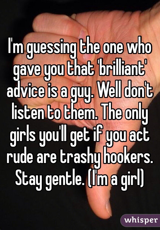 I'm guessing the one who gave you that 'brilliant' advice is a guy. Well don't listen to them. The only girls you'll get if you act rude are trashy hookers. Stay gentle. (I'm a girl)
