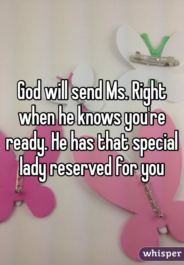 God will send Ms. Right when he knows you're ready. He has that special lady reserved for you