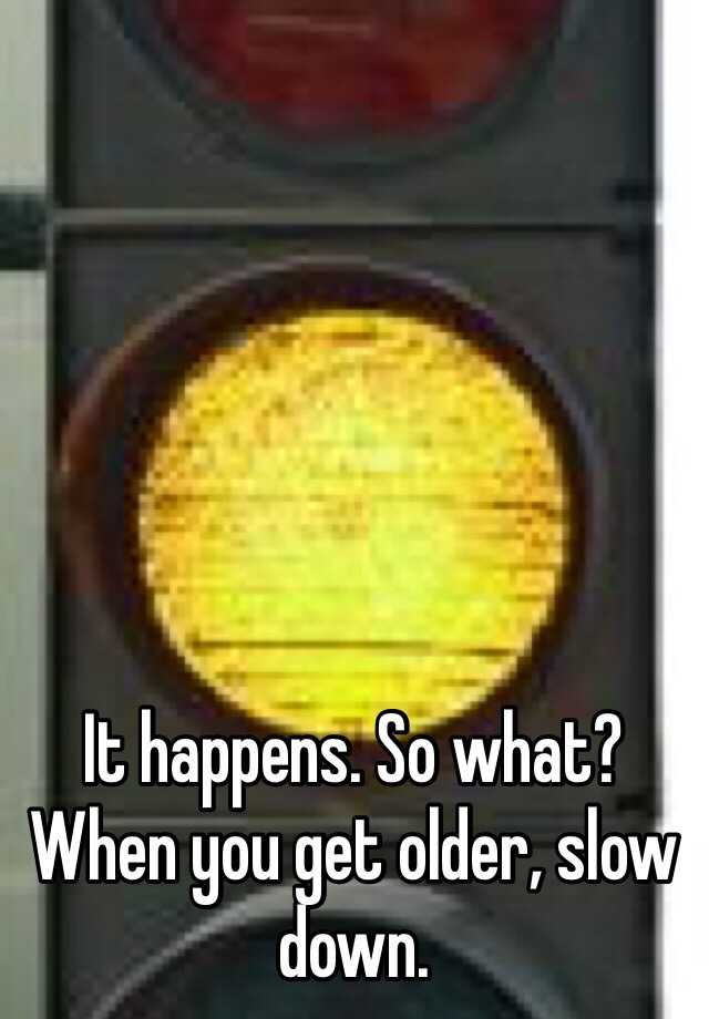 it-happens-so-what-when-you-get-older-slow-down