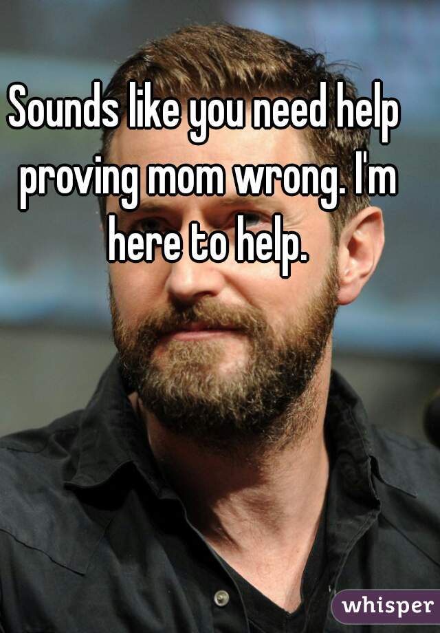 Sounds Like You Need Help Proving Mom Wrong Im Here To Help 0516