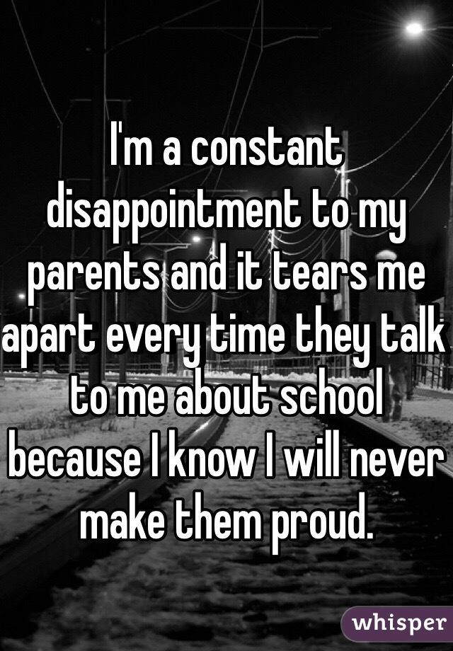 I'm a constant disappointment to my parents and it tears me apart every time they talk to me about school because I know I will never make them proud.
