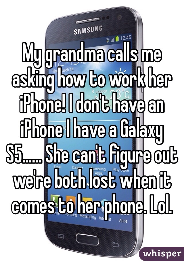 My grandma calls me asking how to work her iPhone! I don't have an iPhone I have a Galaxy S5...... She can't figure out we're both lost when it comes to her phone. Lol. 
