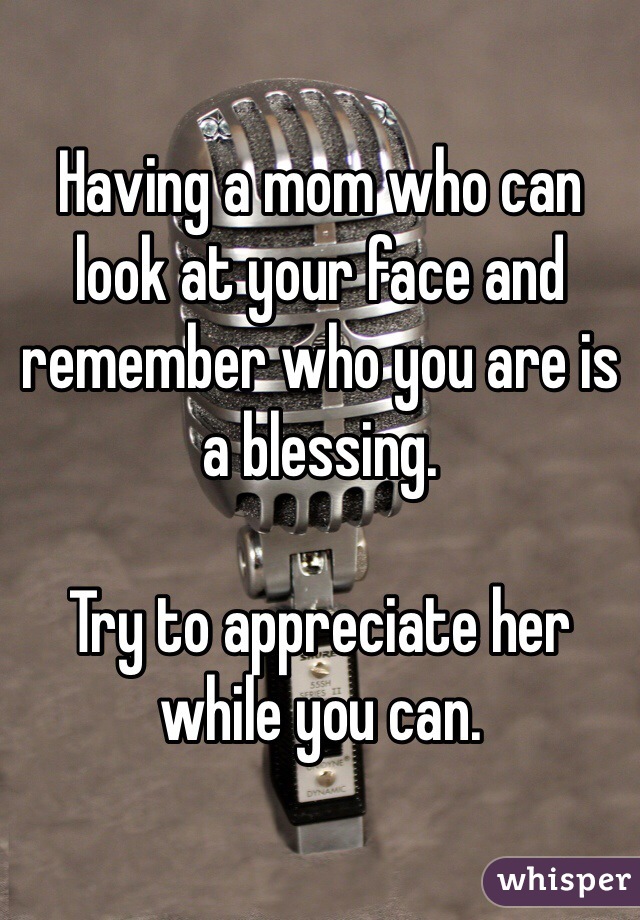 Having a mom who can look at your face and remember who you are is a blessing.

Try to appreciate her while you can.