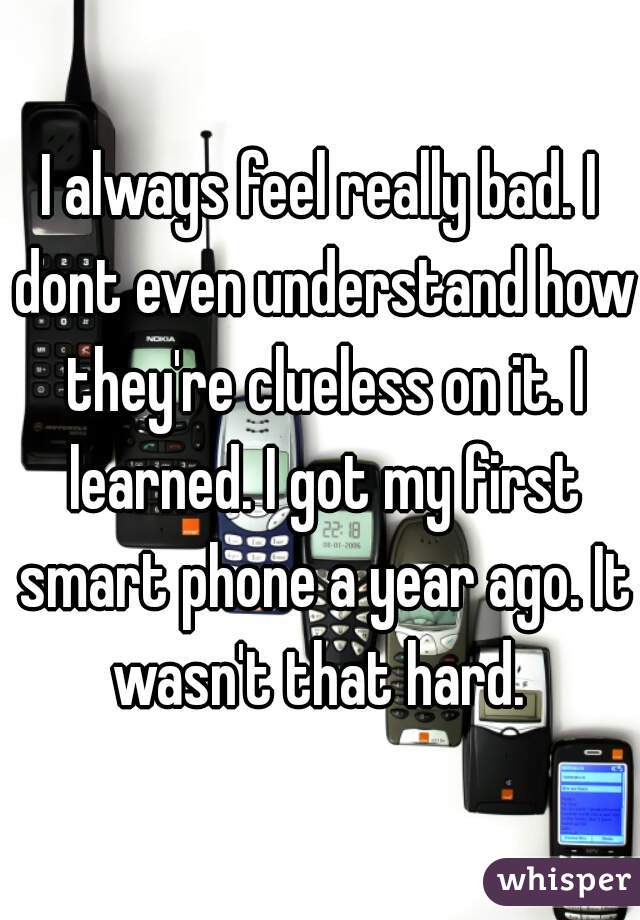 I always feel really bad. I dont even understand how they're clueless on it. I learned. I got my first smart phone a year ago. It wasn't that hard. 