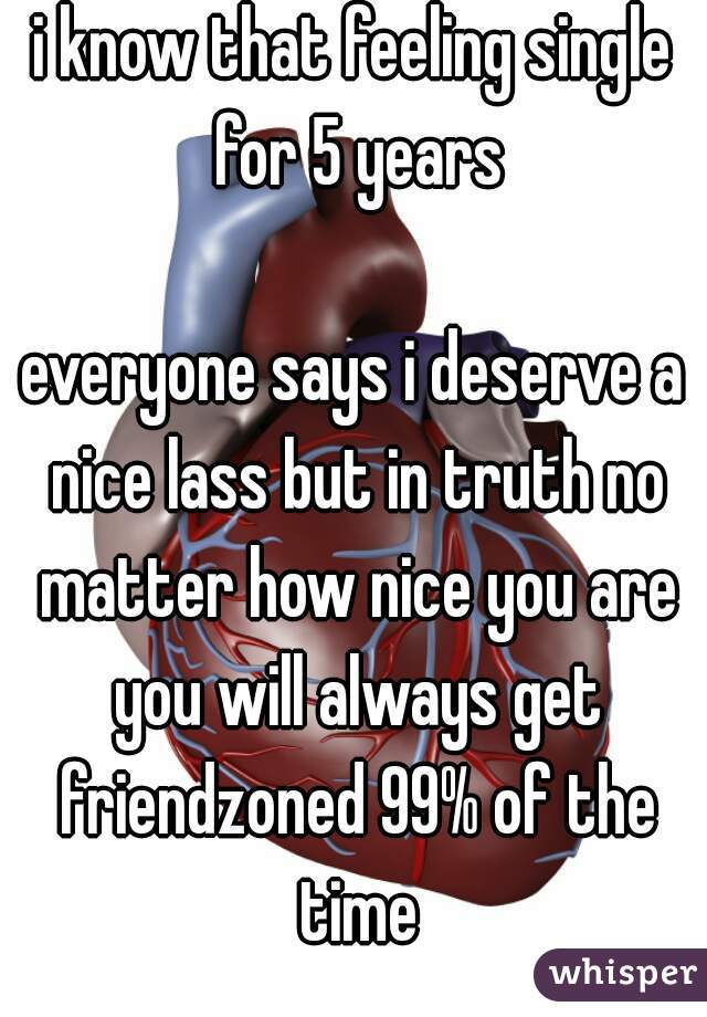 i know that feeling single for 5 years

everyone says i deserve a nice lass but in truth no matter how nice you are you will always get friendzoned 99% of the time