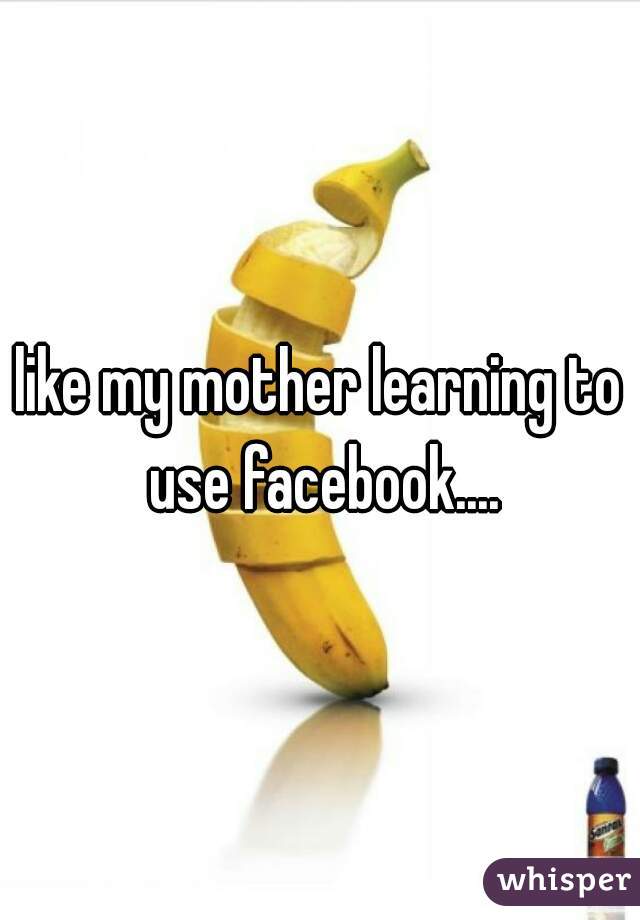 like my mother learning to use facebook....