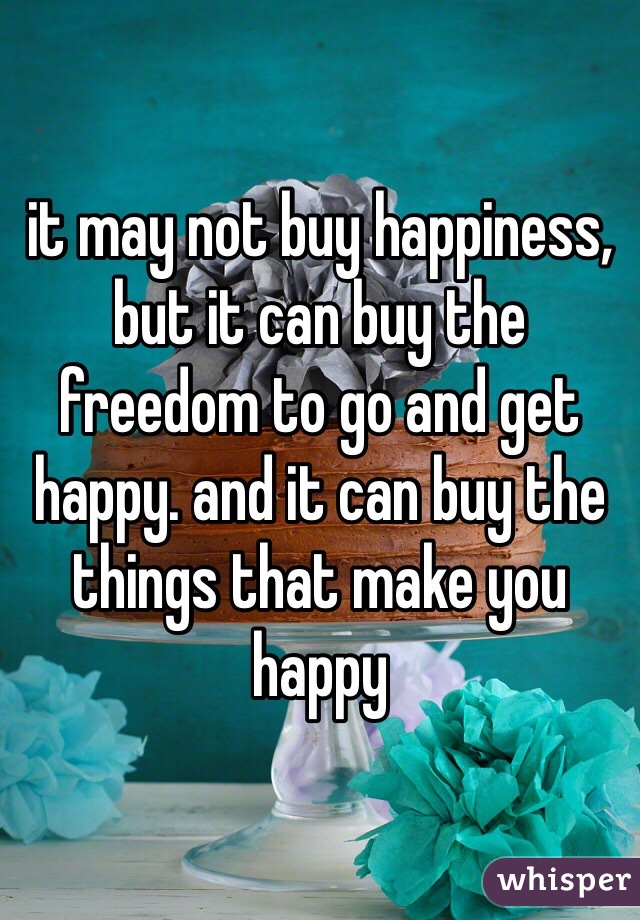 it may not buy happiness, but it can buy the freedom to go and get happy. and it can buy the things that make you happy