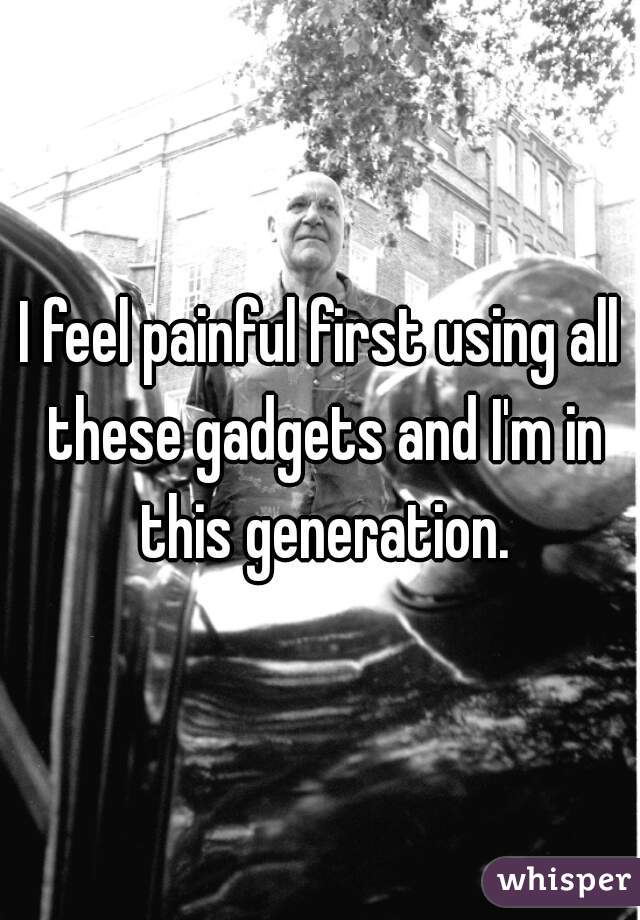 I feel painful first using all these gadgets and I'm in this generation.