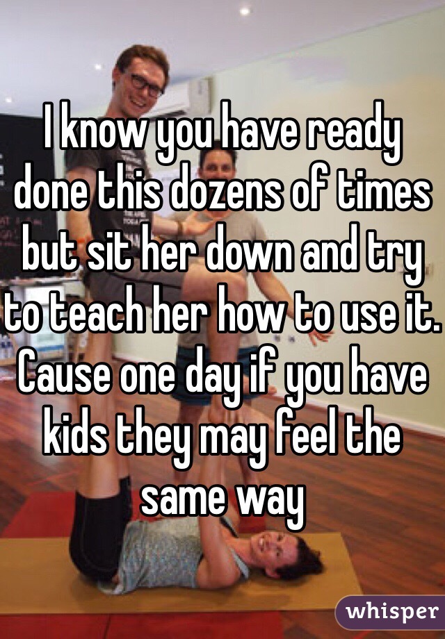 I know you have ready done this dozens of times but sit her down and try to teach her how to use it. Cause one day if you have kids they may feel the same way