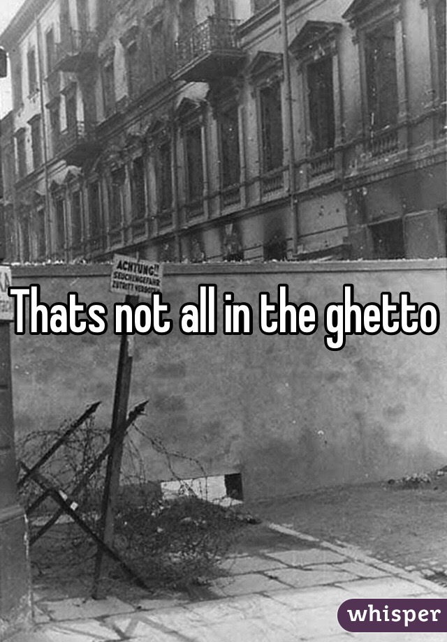 Thats not all in the ghetto