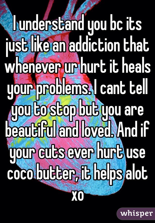 I understand you bc its just like an addiction that whenever ur hurt it heals your problems. I cant tell you to stop but you are beautiful and loved. And if your cuts ever hurt use coco butter, it helps alot xo