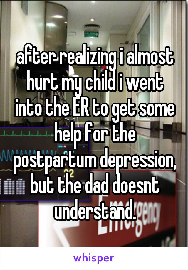 after realizing i almost hurt my child i went into the ER to get some help for the postpartum depression, but the dad doesnt understand.