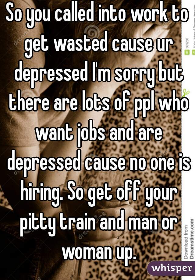 So you called into work to get wasted cause ur depressed I'm sorry but there are lots of ppl who want jobs and are depressed cause no one is hiring. So get off your pitty train and man or woman up.