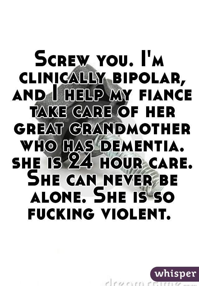 Screw you. I'm clinically bipolar, and I help my fiance take care of her great grandmother who has dementia. she is 24 hour care. She can never be alone. She is so fucking violent. 