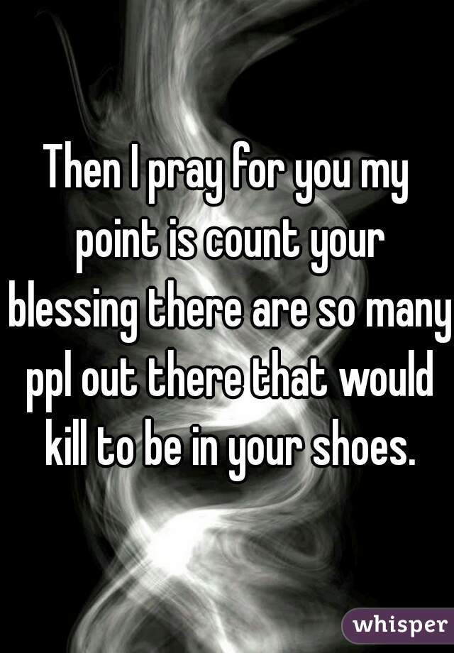 Then I pray for you my point is count your blessing there are so many ppl out there that would kill to be in your shoes.