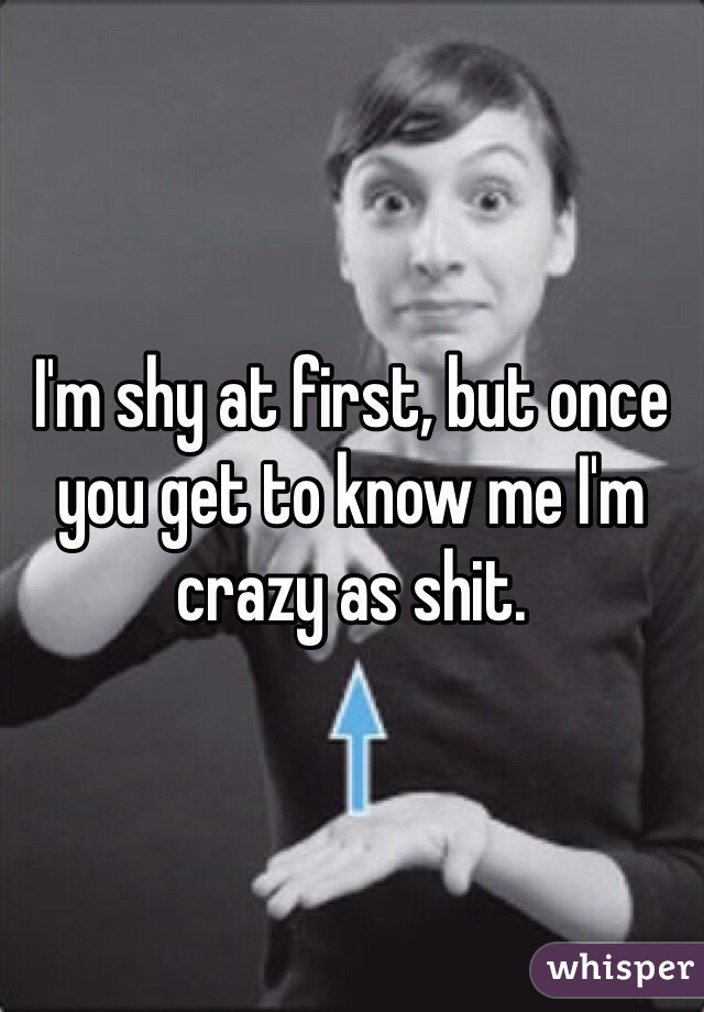 I'm shy at first, but once you get to know me I'm crazy as shit.