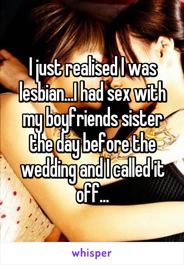 I just realised I was lesbian...I had sex with my boyfriends sister the day before the wedding and I called it off...