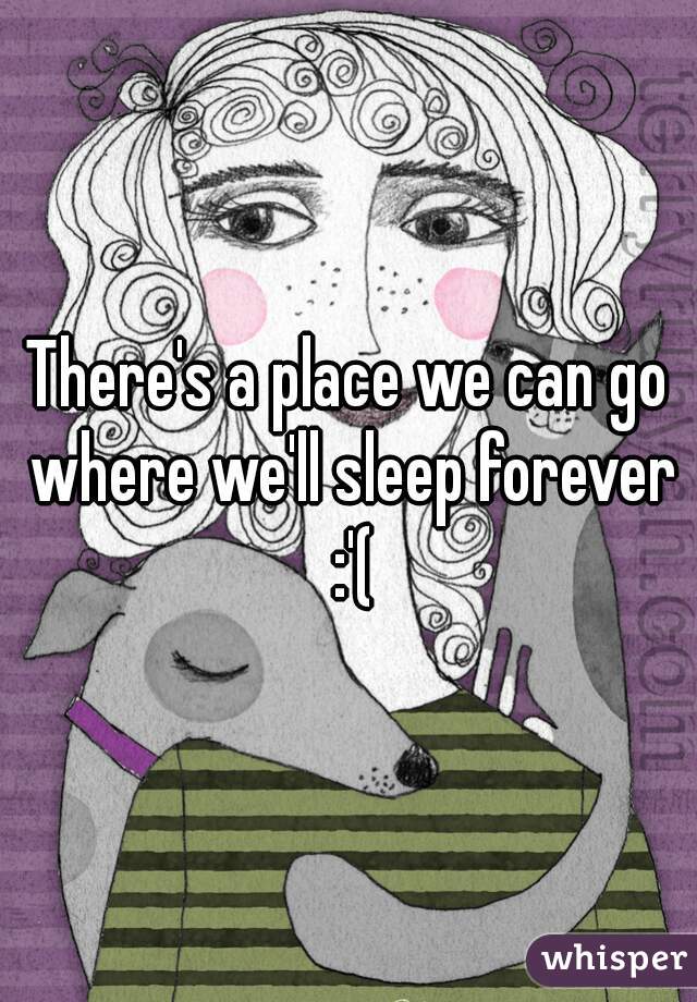 There's a place we can go where we'll sleep forever :'(