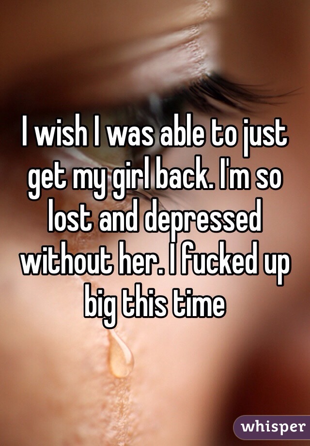 I wish I was able to just get my girl back. I'm so lost and depressed without her. I fucked up big this time