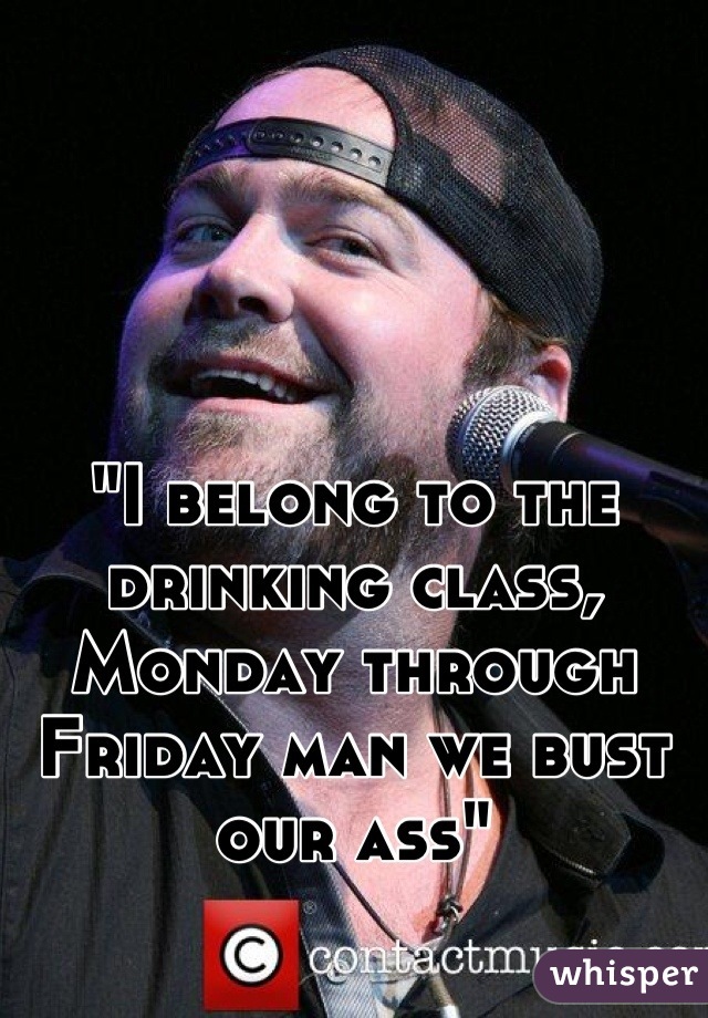 "I belong to the drinking class, Monday through Friday man we bust our ass"
