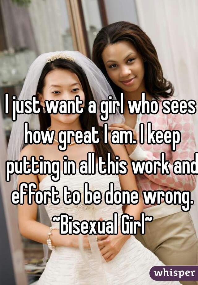 I just want a girl who sees how great I am. I keep putting in all this work and effort to be done wrong. ~Bisexual Girl~