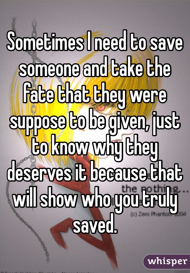 Sometimes I need to save someone and take the fate that they were suppose to be given, just to know why they deserves it because that will show who you truly saved.