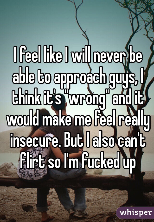 I feel like I will never be able to approach guys, I think it's "wrong" and it would make me feel really insecure. But I also can't flirt so I'm fucked up 
