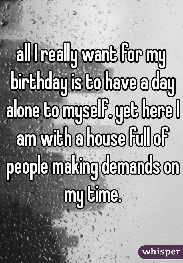 all I really want for my birthday is to have a day alone to myself. yet here I am with a house full of people making demands on my time.