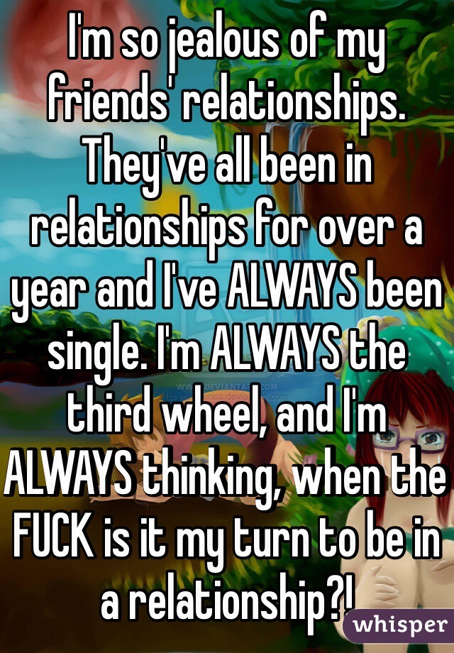 I'm so jealous of my friends' relationships. They've all been in relationships for over a year and I've ALWAYS been single. I'm ALWAYS the third wheel, and I'm ALWAYS thinking, when the FUCK is it my turn to be in a relationship?! 