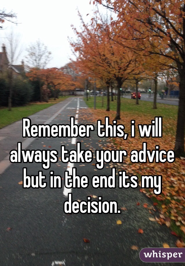 Remember this, i will always take your advice but in the end its my decision. 