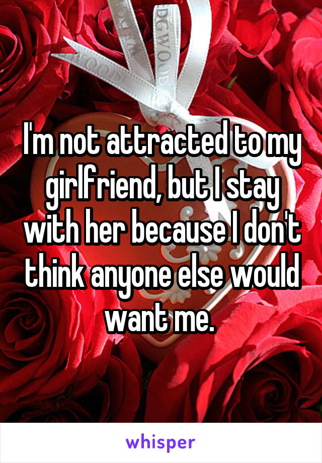 I'm not attracted to my girlfriend, but I stay with her because I don't think anyone else would want me. 