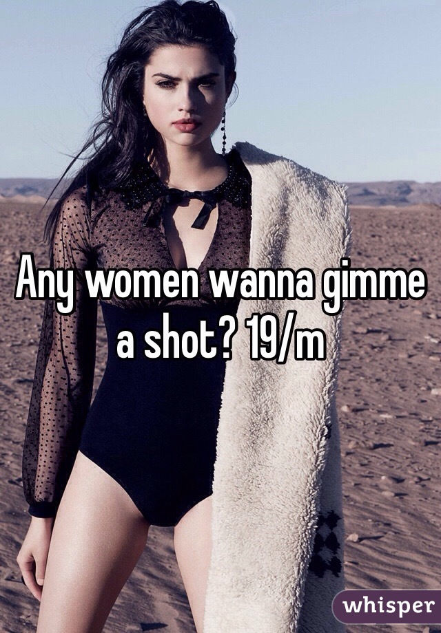 Any women wanna gimme a shot? 19/m