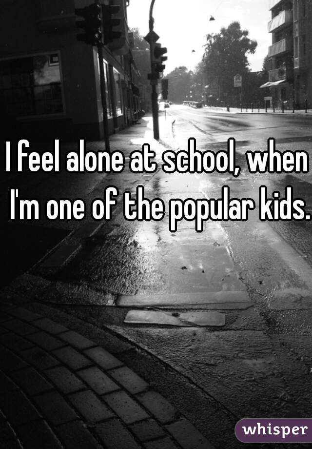 I feel alone at school, when I'm one of the popular kids.