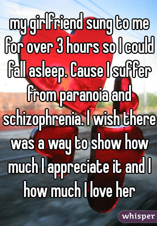  my girlfriend sung to me for over 3 hours so I could fall asleep. Cause I suffer from paranoia and schizophrenia. I wish there was a way to show how much I appreciate it and I how much I love her