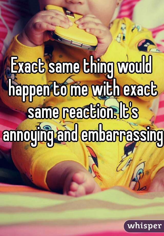Exact same thing would happen to me with exact same reaction. It's annoying and embarrassing 