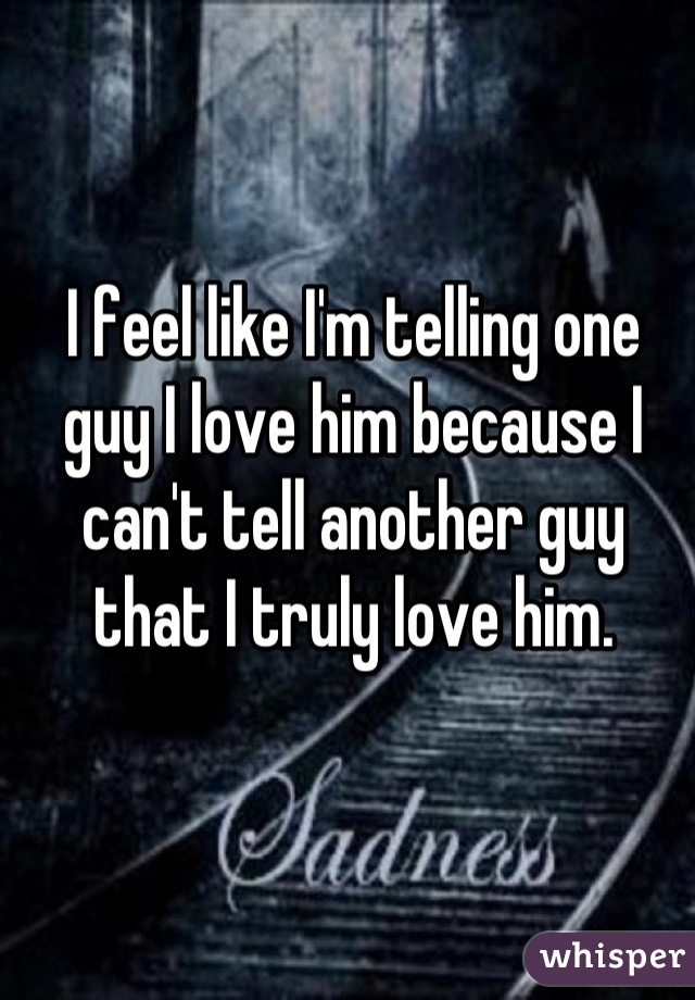 I feel like I'm telling one guy I love him because I can't tell another guy that I truly love him.
